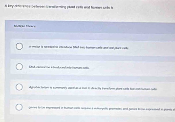 A key difference between transforming plant cells and human cells is
Multiple Choice
a vector is needed to introduce DNA into human cells and not plant cells.
DNA cannol be introduced into human cells.
Agrobacterium is commonly used as a tool to directly transfor plant cells but not human cells.
genes to be expressed in human cells require a eukarystic promotar, and genes to be expressed in plants d