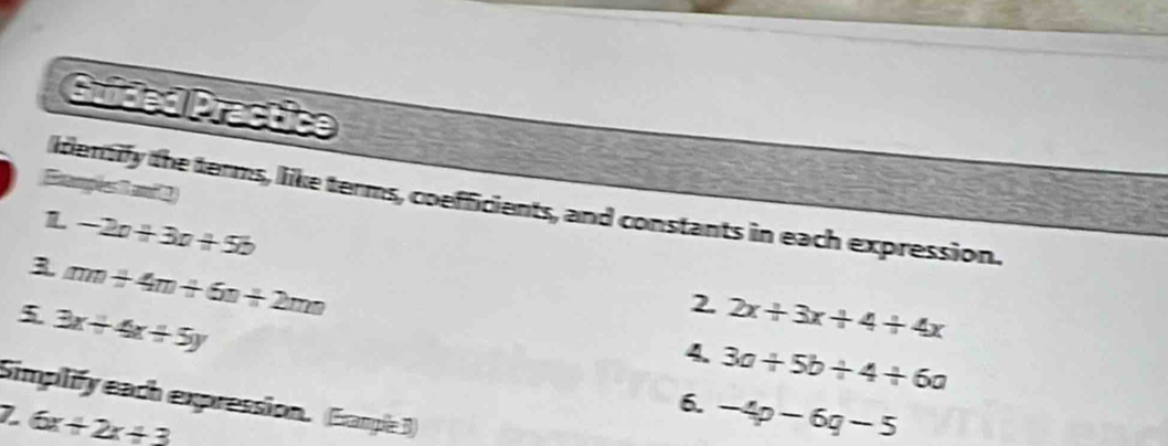 Guided Practice 
Erampées an 1 
identify the terms, like terms, coefficients, and constants in each expression. 
L -2a+3a+5b
3 mn+4m+6n+2mn
5 3x+4x+5y
2. 2x+3x+4+4x
4. 3a+5b+4+6a
Simplify each expression. (Eample 3)
6x+2x+3
6. -4p-6q-5