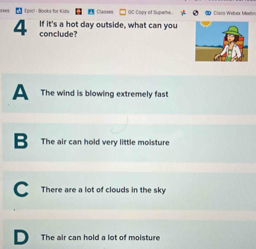 sses Epic! - Books for Kids Classes GC Copy of Superhe... Cisco Webex Meetin
If it's a hot day outside, what can you
4 conclude?
A The wind is blowing extremely fast
B The air can hold very little moisture
C There are a lot of clouds in the sky
D The air can hold a lot of moisture