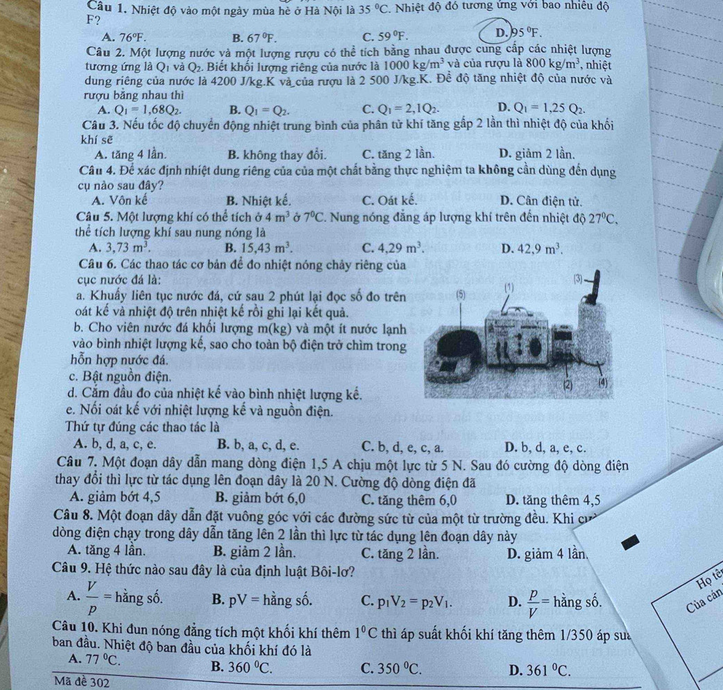 Nhiệt độ vào một ngày mùa hè ở Hà Nội là 35°C. Nhiệt độ đó tương ứng với bao nhiêu độ
F?
A. 76°F. B. 67°F. C. 59°F.
D. 95°F.
Câu 2. Một lượng nước và một lượng rượu có thể tích bằng nhau được cung cấp các nhiệt lượng
tương ứng là Q_1 và Q_2. Biết khối lượng riêng của nước là 1000kg/m^3 và của rượu là 800kg/m^3 , nhiệt
dung riêng của nước là 4200 J/kg.K và của rượu là 2 500 J/kg.K. Đề độ tăng nhiệt độ của nước và
rượu băng nhau thì
A. Q_1=1,68Q_2. B. Q_1=Q_2. C. Q_1=2,1Q_2. D. Q_1=1,25Q_2.
Câu 3. Nếu tốc độ chuyển động nhiệt trung bình của phân tử khí tăng gấp 2 lần thì nhiệt độ của khối
khí sẽ
A. tăng 4 lần. B. không thay đổi. C. tăng 2 lần. D. giảm 2 lần.
Cầu 4. Để xác định nhiệt dung riêng của của một chất bằng thực nghiệm ta không cần dùng đến dụng
cụ nào sau đây?
A. Vôn kế B. Nhiệt kế. C. Oát kế. D. Cân điện tử.
Câu 5. Một lượng khí có thể tích ở 4m^3 Ở 7°C. Nung nóng đẳng áp lượng khí trên đến nhiệt độ 27°C,
thể tích lượng khí sau nung nóng là
A. 3,73m^3. B. 15,43m^3. C. 4,29m^3. D. 42,9m^3.
Câu 6. Các thao tác cơ bản để đo nhiệt nóng chảy riêng của
cục nước đá là: 
a. Khuẩy liên tục nước đá, cứ sau 2 phút lại đọc số đo trên
oát kế và nhiệt độ trên nhiệt kế rồi ghi lại kết quả.
b. Cho viên nước đá khối lượng m(kg) và một ít nước lạnh
vào bình nhiệt lượng kế, sao cho toàn bộ điện trở chìm trong
hỗn hợp nước đá.
c. Bật nguồn điện.
d. Cắm đầu đo của nhiệt kế vào bình nhiệt lượng kế.
e. Nối oát kế với nhiệt lượng kế và nguồn điện.
Thứ tự đúng các thao tác là
A. b, d, a, c, e. B. b, a, c, d, e. C. b, d, e, c, a. D. b, d, a, e, c
Câu 7. Một đoạn dây dẫn mang dòng điện 1,5 A chịu một lực từ 5 N. Sau đó cường độ dòng điện
thay đổi thì lực từ tác dụng lên đoạn dây là 20 N. Cường độ dòng điện đã
A. giảm bớt 4,5 B. giảm bớt 6,0 C. tăng thêm 6,0 D. tăng thêm 4,5
Câu 8. Một đoạn dây dẫn đặt vuông góc với các đường sức từ của một từ trường đều. Khi cư
dòng điện chạy trong dây dẫn tăng lên 2 lần thì lực từ tác dụng lên đoạn dây này
A. tăng 4 lần. B. giảm 2 lần. C. tăng 2 lần. D. giảm 4 lần,
Câu 9. Hệ thức nào sau đây là của định luật Bôi-lơ?
Họ tê
A.  V/p = hằng số. B. pV= hằng số. C. p_1V_2=p_2V_1. D.  p/V = hằng số. Của cán
Câu 10. Khi đun nóng đẳng tích một khối khí thêm 1°C thì áp suất khối khí tăng thêm 1/350 áp su
ban đầu. Nhiệt độ ban đầu của khối khí đó là
A. 77°C. B. 360°C.
C. 350°C. D. 361°C.
Mã đề 302