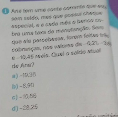 Ana tem uma conta corrente que e
sem saldo, más que possuí cheque
especial, e a cada mês o banco co.
bra uma taxa de manutenção. Sem
que ela percebesse, foram feitas trá
cobranças, nos valores de −5, 21, -3p
e −10,45 reais. Qual o saldo atual
de Ana?
a) −19,35
b) −8,90
c) −15,66
d) -28,25