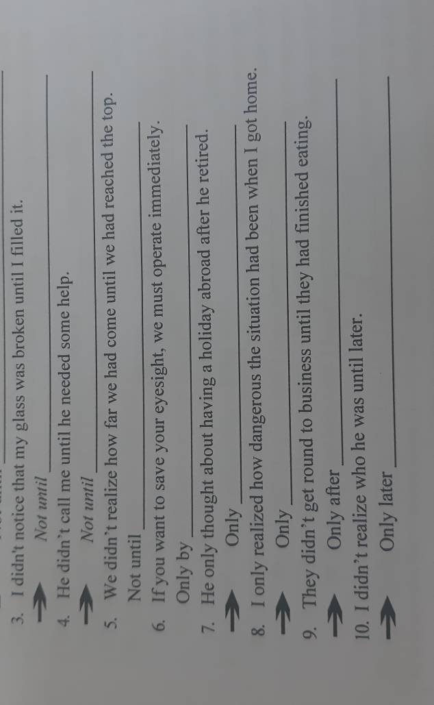 didn't notice that my glass was broken until I filled it. 
Not until_ 
4. He didn’t call me until he needed some help. 
Not until_ 
5. We didn’t realize how far we had come until we had reached the top. 
Not until_ 
6. If you want to save your eyesight, we must operate immediately. 
Only by_ 
7. He only thought about having a holiday abroad after he retired. 
Only_ 
8. I only realized how dangerous the situation had been when I got home. 
Only_ 
9. They didn’t get round to business until they had finished eating. 
Only after_ 
10. I didn’t realize who he was until later. 
Only later_