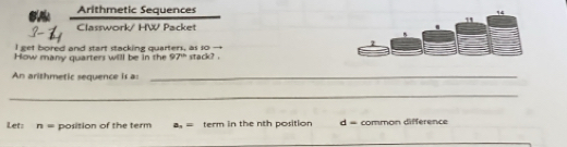 Arithmetic Sequences
Classwork/ HW Packet
I get bored and start stacking quarters, as so -
How many quarters will be in the 97^(th) stack? .
An arithmetic sequence is as_
_
Let: n= position of the term a_n= term in the nth position d = common difference
_