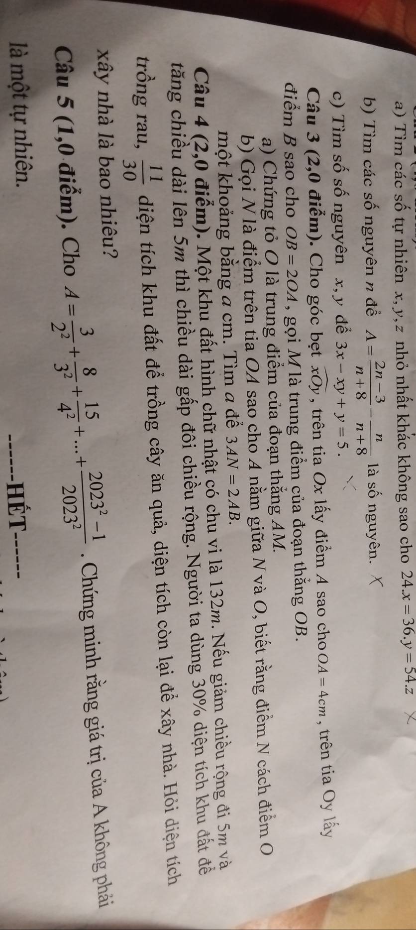 Tìm các số tự nhiên x, y, z nhỏ nhất khác không sao cho 24.x=36.y=54.z
b) Tìm các số nguyên n để A= (2n-3)/n+8 - n/n+8  là số nguyên. 
c) Tìm số số nguyên x, y để 3x-xy+y=5. 
Câu 3 (2,0 điểm). Cho góc bẹt widehat xOy , trên tia Ox lấy điểm A sao cho OA=4cm , trên tia Oy lấy 
điểm B sao cho OB=2OA , gọi M là trung điểm của đoạn thắng OB. 
a) Chứng tỏ O là trung điểm của đoạn thẳng AM. 
b) Gọi N là điểm trên tia OA sao cho A nằm giữa N và O, biết rằng điểm N cách điểm O 
một khoảng bằng a cm. Tìm a để 3AN=2AB. 
Câu 4 (2,0 điểm). Một khu đất hình chữ nhật có chu vi là 132m. Nếu giảm chiều rộng đi 5m và 
tăng chiều dài lên 5m thì chiều dài gấp đôi chiều rộng. Người ta dùng 30% diện tích khu đất đề 
trồng rau,  11/30  diện tích khu đất để trồng cây ăn quả, diện tích còn lại để xây nhà. Hỏi diện tích 
xây nhà là bao nhiêu? 
Câu 5 (1,0 điểm). Cho A= 3/2^2 + 8/3^2 + 15/4^2 +...+ (2023^2-1)/2023^2  Chứng minh rằng giá trị của A không phải 
------HếT 
là một tự nhiên. ------