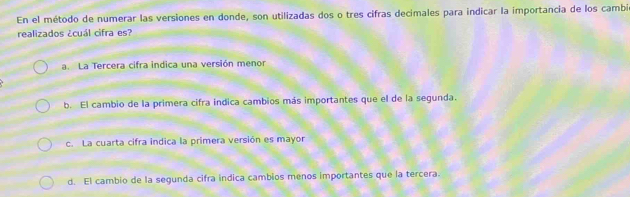 En el método de numerar las versiones en donde, son utilizadas dos o tres cifras decimales para indicar la importancia de los cambi
realizados ¿cuál cifra es?
a. La Tercera cifra indica una versión menor
b. El cambio de la primera cifra indica cambios más importantes que el de la segunda.
c. La cuarta cifra indica la primera versión es mayor
d. El cambio de la segunda cifra indica cambios menos importantes que la tercera.