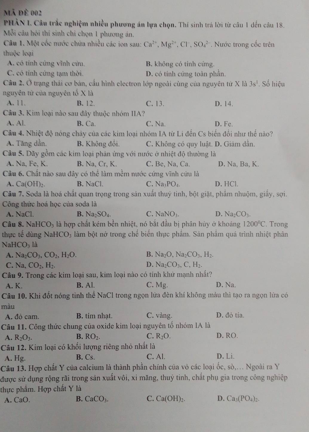 mã đè 002
PHÀN I. Câu trắc nghiệm nhiều phương án lựa chọn. Thí sinh trả lời từ câu 1 dến câu 18.
Mỗi câu hỏi thí sinh chi chọn 1 phương án,
Câu 1. Một cốc nước chứa nhiều các ion sau: Ca^(2+),Mg^(2+),Cl^-, SO_4^((2-) * Nước trong cốc trên
thuộc loại
A. có tính cứng vĩnh cửu, B. không có tính cứng.
C. có tính cứng tạm thời. D. có tính cứng toàn phần.
Câu 2. Ở trạng thái cơ bản, cấu hình electron lớp ngoài cùng của nguyên tử X là 3s^1). Số hiệu
nguyên tử của nguyên tố X là
A. 11. B. 12. C. 13. D. 14.
Câu 3. Kim loại nào sau đây thuộc nhóm IIA?
A. Al. B. Ca. C. Na. D. Fe.
Câu 4. Nhiệt độ nóng chảy của các kim loại nhóm IA từ Li đến Cs biến đổi như thế nào?
A. Tăng dần. B. Không đổi. C. Không có quy luật. D. Giảm dần.
Câu 5. Dãy gồm các kim loại phản ứng với nước ở nhiệt độ thường là
A. Na, Fe, K. B. Na, Cr, K. C. Be, Na, Ca. D. Na, Ba, K.
Câu 6. Chất nào sau đây có thể làm mềm nước cứng vĩnh cứu là
A. Ca(OH)_2. B. NaCl. C. Na_3PO_4. D. HCl.
Câu 7. Soda là hoá chất quan trọng trong sản xuất thuý tinh, bột giặt, phẩm nhuộm, giấy, sợi.
Công thức hoá học của soda là
A. NaCl. B. Na_2SO_4. C. NaNO_3. D. Na_2CO_3.
Câu 8. NaHCO_3 là hợp chất kém bền nhiệt, nó bắt đầu bị phân hủy ở khoảng 1200°C. Trong
thực tế dùng Nai HCO_3 làm bột nở trong chế biến thực phẩm. Sản phẩm quá trình nhiệt phân
N HCO_3 là
A. Na_2CO_3,CO_2,H_2O. B. Na_2O,Na_2CO_3,H_2.
C. Na, CO_2,H_2. D. Na_2CO_3,C,H_2.
Câu 9. Trong các kim loại sau, kim loại nào có tính khử mạnh nhất?
A. K. B. Al. C. Mg. D. Na.
Câu 10. Khi đốt nóng tinh thể NaCl trong ngọn lửa đền khí không màu thì tạo ra ngọn lửa có
màu
A. đỏ cam. B. tím nhạt. C. vàng. D. đỏ tía.
Câu 11. Công thức chung của oxide kim loại nguyên tố nhóm IA là
A. R_2O_3. B. RO_2. C. R_2O. D. RO.
Câu 12. Kim loại có khối lượng riêng nhỏ nhất là
A. Hg. B. Cs. C. Al. D. Li.
Câu 13. Hợp chất Y của calcium là thành phần chính của vỏ các loại ốc, sò,. Ngoài ra Y
được sử dụng rộng rãi trong sản xuất vôi, xi măng, thuỷ tinh, chất phụ gia trong công nghiệp
thực phẩm. Hợp chất Y là
A. CaO. B. CaCO_3. C. Ca(OH)_2. D. Ca_3(PO_4)_2.