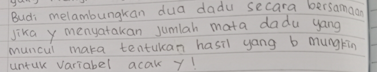 Budi melambungkan dua dadu secara bersamaan 
Jika y menyatakan jumlah mata dadu yang 
muncul maka tentukan hasil yang b mungking 
untur variabel acak y!