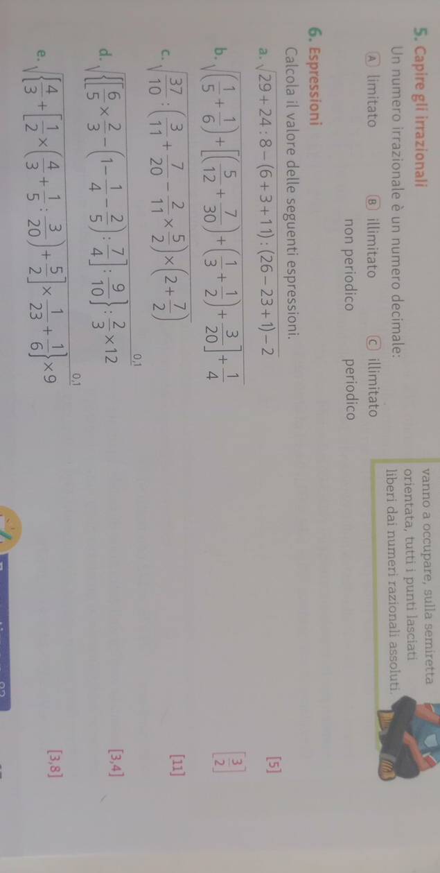 Capire gli irrazionali vanno a occupare, sulla semiretta
Un numero irrazionale è un numero decimale: orientata, tutti i punti lasciati
liberi dai numeri razionali assoluti.
Ⓐ limitato Ⓑ illimitato © illimitato
non periodico periodico
6. Espressioni
Calcola il valore delle seguenti espressioni.
a. sqrt(29+24:8-(6+3+11):(26-23+1)-2) [5]
b. sqrt((frac 1)5+ 1/6 )+[( 5/12 + 7/30 )+( 1/3 + 1/2 )+ 3/20 ]+ 1/4 
[ 3/2 ]
C. sqrt(frac 37)10:( 3/11 + 7/20 - 2/11 *  5/2 )* (2+ 7/2 )
[11]
d.  [ 6/5 *  2/3 -(1- 1/4 - 2/5 ): 7/4 ]: 9/10  : 2/3 * 12
[3,4]
e. sqrt( frac 4)3+[ 1/2 * ( 4/3 + 1/5 : 3/20 )+ 5/2 ]*  1/23 + 1/6  * 9
[3,8]