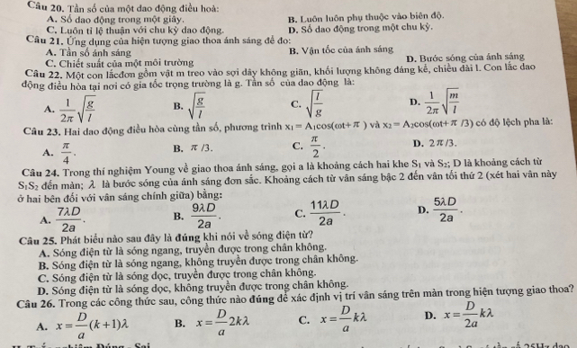 Tần số của một đao động điều hoà:
A. Số đạo động trong một giây.
C. Luôn tỉ lệ thuận với chu kỳ dao động. B. Luôn luôn phụ thuộc vào biên độ.
Câu 21. Ứng dụng của hiện tượng giao thoa ánh sáng để đo: D. Số dao động trong một chu kỳ.
A. Tần số ánh sáng B. Vận tốc của ánh sáng
C. Chiết suất của một môi trường D. Bước sóng của ảnh sáng
Câu 22. Một con lắcđơn gồm vật m treo vào sợi dây không giãn, khối lượng không đáng kể, chiều đài l. Con lắc đao
động điều hòa tại nơi có gia tốc trọng trường là g. Tần số của dao động là:
A.  1/2π  sqrt(frac g)l B. sqrt(frac g)l C. sqrt(frac I)g D.  1/2π  sqrt(frac m)l
Câu 23. Hai dao động điều hòa cùng tần số, phương trình x_1=A_1cos (omega t+π ) và x_2=A_2cos (omega t+π /3) có độ lệch pha là:
A.  π /4 .
B. π /3. C.  π /2 . D. 2π/3.
Câu 24. Trong thí nghiệm Young về giao thoa ánh sáng, gọi a là khoảng cách hai khe S_1 và S_2; D là khoảng cách từ
S_1S_2 đến màn;λ là bước sóng của ánh sáng đơn sắc. Khoảng cách từ vân sáng bậc 2 đến vân tối thứ 2 (xét hai vân này
ở hai bên đối với vân sáng chính giữa) bằng:
A.  7lambda D/2a . B.  9lambda D/2a . C.  11lambda D/2a . D.  5lambda D/2a .
Câu 25. Phát biểu nào sau đây là đúng khi nói về sóng điện từ?
A. Sóng điện từ là sóng ngang, truyền được trong chân không.
B. Sóng điện từ là sóng ngang, không truyền được trong chân không.
C. Sóng điện từ là sóng dọc, truyền được trong chân không.
D. Sóng điện từ là sóng dọc, không truyền được trong chân không.
Câu 26. Trong các công thức sau, công thức nào đúng để xác định vị trí vân sáng trên màn trong hiện tượng giao thoa?
A. x= D/a (k+1)lambda B. x= D/a 2klambda C. x= D/a klambda D. x= D/2a klambda