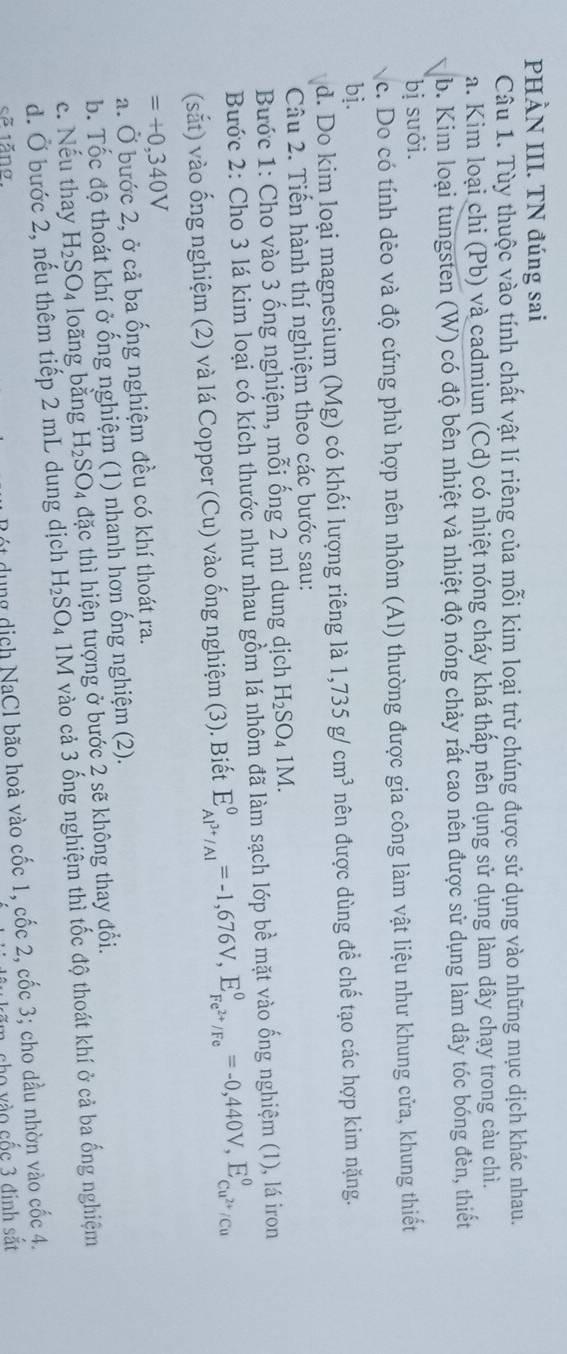 PHÀN III. TN đúng sai
Câu 1. Tùy thuộc vào tính chất vật lí riêng của mỗi kim loại trừ chúng được sử dụng vào những mục dịch khác nhau.
a. Kim loại chi (Pb) và cadmiun (Cd) có nhiệt nóng cháy khá thấp nên dụng sử dụng làm dây chạy trong càu chì.
b. Kim loại tungsten (W) có độ bên nhiệt và nhiệt độ nóng chảy rất cao nên được sử dụng làm dây tóc bóng đèn, thiết
bị suới.
c. Do có tính dẻo và độ cứng phù hợp nên nhôm (Al) thường được gia công làm vật liệu như khung cửa, khung thiết
bị.
d. Do kim loại magnesium (Mg) có khối lượng riêng là 1,735g/cm^3 nên được dùng để chế tạo các hợp kim nặng.
Câu 2. Tiến hành thí nghiệm theo các bước sau:
Bước 1: Cho vào 3 ống nghiệm, mỗi ống 2 ml dung dịch H_2SO_41M.
Bước 2: Cho 3 lá kim loại có kích thước như nhau gồm lá nhôm đã làm sạch lớp bề mặt vào ống nghiệm (1), lá iron
(sắt) vào ống nghiệm (2) và lá Copper (Cu) vào ống nghiệm (3). Biết E_Al^(3+)/Al^0=-1,676V,E_Fe^(2+)/Fe^0=-0,440V,E_Cu^(2+)/Cu^0
=+0,340V
a. Ở bước 2, ở cả ba ống nghiệm đều có khí thoát ra.
b. Tốc độ thoát khí ở ống nghiệm (1) nhanh hơn ống nghiệm (2).
c. Nếu thay H_2SO_4 loãng bằng H_2SO_4 đặc thì hiện tượng ở bước 2 sẽ không thay đổi.
d. Ở bước 2, nếu thêm tiếp 2 mL dung dịch H_2SO_4 1M vào cả 3 ống nghiệm thì tốc độ thoát khí ở cả ba ống nghiệm
sẽ tăng.
ót dụng dịch NaCl bão hoà vào cốc 1, cốc 2, cốc 3; cho dầu nhờn vào cốc 4.
cho vào cốc 3 đinh sắt