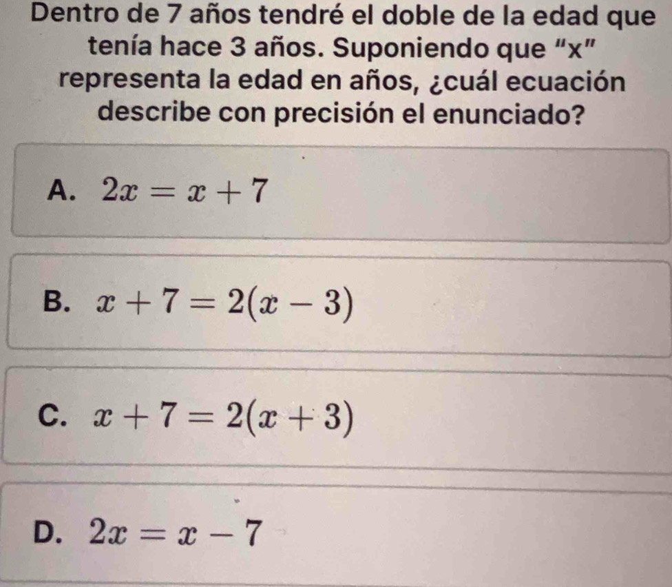 Dentro de 7 años tendré el doble de la edad que
tenía hace 3 años. Suponiendo que “ x ”
representa la edad en años, ¿cuál ecuación
describe con precisión el enunciado?
A. 2x=x+7
B. x+7=2(x-3)
C. x+7=2(x+3)
D. 2x=x-7