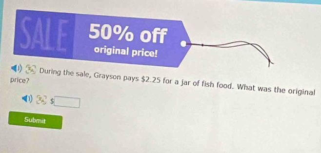 price? 
During the sale, Grayson pays $2.25 for a jar of fish food. What was the original 
D Cs □ 
Submit