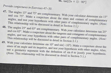 tan [(2n+1)· 90°]
Provide conjectures in Exercises 47-50 
47. The angles 15° and 75° are complementary. With your calculator determine sin 15°
and cos 75°. Make a conjecture about the sines and cosines of complementary 
angles, and test your hypothesis with other pairs of complementary angles. (Note: 
This relationship will be discussed in detail in Section 2.1.) 
48. The angles 25° and 65° are complementary. With your calculator determine tan 25°
and cot 65°. Make a conjecture about the tangents and cotangents of complementary 
angles, and test your hypothesis with other pairs of complementary angles. (Note: 
This relationship will be discussed in detail in Section 2.1.) 
49. With your calculator determine sin 10° and sin (-10°). Make a conjecture about the 
sines of an angle and its negative, and test your hypothesis with other angles. Also, 
use a geometry argument with the definition of sinθ to justify your hypothesis. 
(Note: This relationship will be discussed in detail in Section 5.1.)