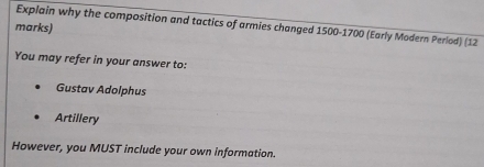 Explain why the composition and tactics of armies changed 1500-1700 (Early Modern Period) (12 
marks) 
You may refer in your answer to: 
Gustav Adolphus 
Artillery 
However, you MUST include your own information.