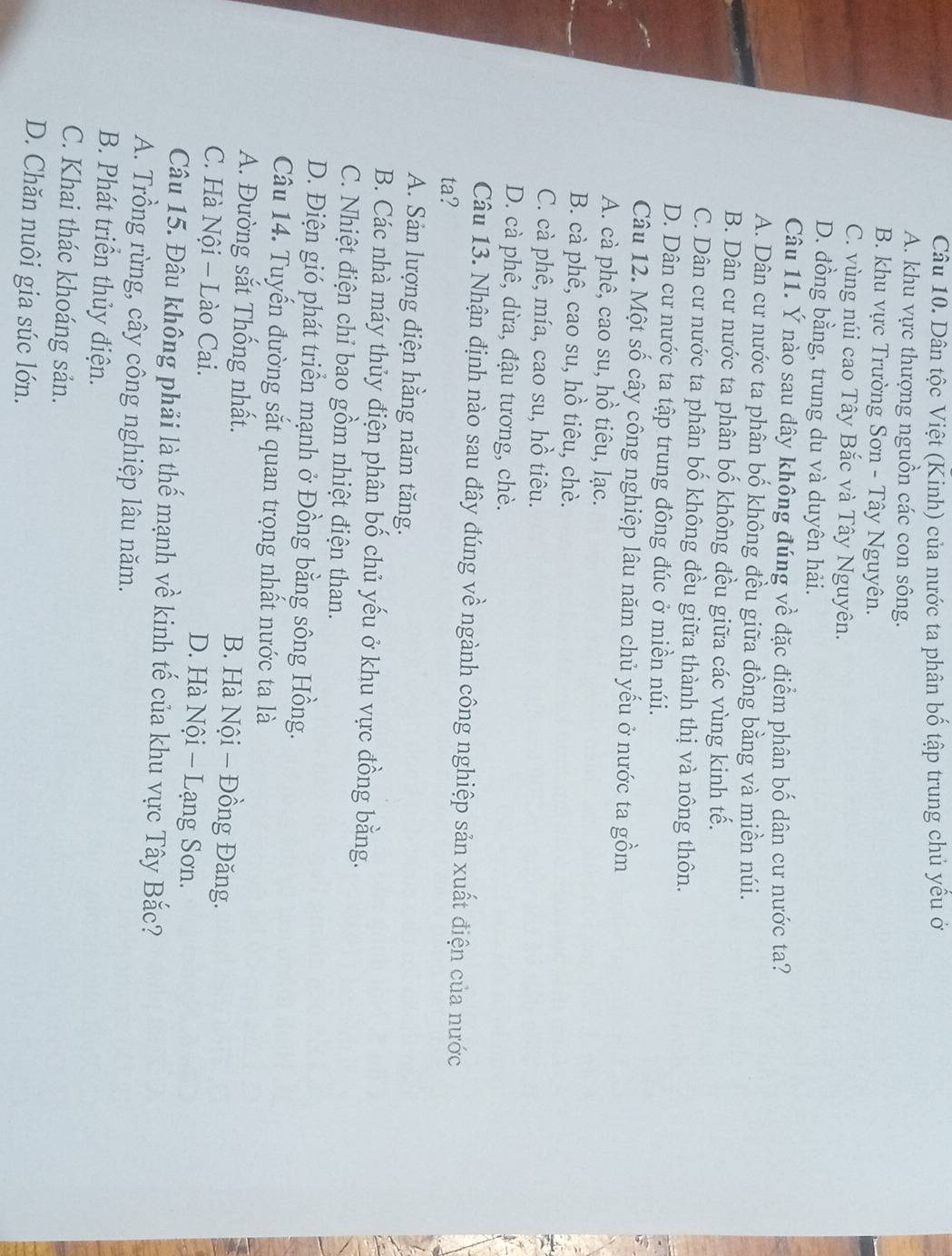 Dân tộc Việt (Kinh) của nước ta phân bố tập trung chủ yểu ở
A. khu vực thượng nguồn các con sông.
B. khu vực Trường Sơn - Tây Nguyên.
C. vùng núi cao Tây Bắc và Tây Nguyên.
D. đồng bằng, trung du và duyên hải.
Câu 11. Ý nào sau dây không đúng về đặc điểm phân bố dân cư nước ta?
A. Dân cư nước ta phân bố không đều giữa đồng bằng và miền núi.
B. Dân cư nước ta phân bố không đều giữa các vùng kinh tế.
C. Dân cư nước ta phân bố không đều giữa thành thị và nông thôn.
D. Dân cư nước ta tập trung đông đúc ở miền núi.
Câu 12. Một số cây công nghiệp lâu năm chủ yếu ở nước ta gồm
A. cà phê, cao su, hồ tiêu, lạc.
B. cà phê, cao su, hồ tiêu, chè.
C. cà phê, mía, cao su, hồ tiêu.
D. cà phê, dừa, đậu tương, chè.
Câu 13. Nhận định nào sau đây đúng về ngành công nghiệp sản xuất điện của nước
ta?
A. Sản lượng điện hằng năm tăng.
B. Các nhà máy thủy điện phân bố chủ yếu ở khu vực đồng bằng.
C. Nhiệt điện chỉ bao gồm nhiệt điện than.
D. Điện gió phát triển mạnh ở Đồng bằng sông Hồng.
Câu 14. Tuyến đường sắt quan trọng nhất nước ta là
A. Đường sắt Thống nhất. B. Hà Nội − Đồng Đăng.
C. Hà Nội - Lào Cai. D. Hà Nội - Lạng Sơn.
Câu 15. Đâu không phải là thế mạnh về kinh tế của khu vực Tây Bắc?
A. Trồng rừng, cây công nghiệp lâu năm.
B. Phát triển thủy điện.
C. Khai thác khoáng sản.
D. Chăn nuôi gia súc lớn.