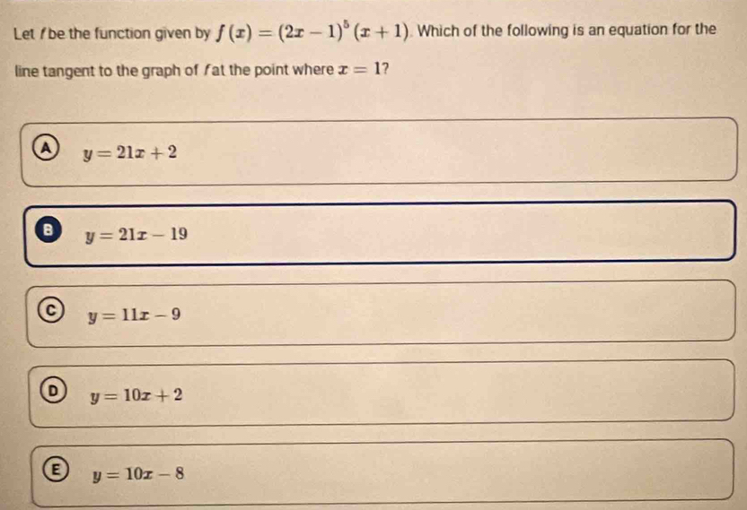 Let I be the function given by f(x)=(2x-1)^5(x+1) Which of the following is an equation for the
line tangent to the graph of f at the point where x=1 2
a y=21x+2
a y=21x-19
y=11x-9
D y=10x+2
a y=10x-8