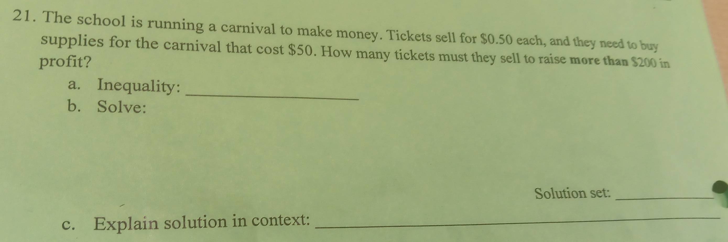 The school is running a carnival to make money. Tickets sell for $0.50 each, and they need to buy 
supplies for the carnival that cost $50. How many tickets must they sell to raise more than $200 in 
profit? 
_ 
a. Inequality: 
b. Solve: 
Solution set:_ 
c. Explain solution in context:_