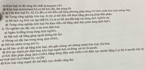 c) Kim loại có độ cứng lớn nhất là tungsten (W).
d) Kim loại aluminium(Al) có thể kéo dài, đát mông tốt.
2. a) Các kim loại Fe, Al, Cu đều có thể điều chế bằng phương pháp dùng CO khữ oxide kim loại tương ứng.
b) Trong công nghiệp, kim loại Al chỉ có thể điều chế được bằng phương pháp điện phân.
c) Để tách Ag khỏi các tạp chất Fe, Cu ta có thể cho hỗn hợp vào dung địch AgNO dự
d) Trong công nghiệp, kim loại Na được điều chế bằng cách điện phân dung địch NaCl.
3. Thí nghiệm sau đây xảy ra ăn mòn điện hoá.
a) Ngâm lá đồng trong dung dịch AgNOs.
b) Đặt một vật bằng gang ngoài không khí ẩm.
e) Nhúng sợi dây bạc trong dung dịch HNO₃.
đ) Đốt bột nhôm trong khí O₂.
4. 2) Để bảo vệ đồ vật bằng kim loại, nên gắn chúng với những mãnh kim loại yếu hơn.
b) Khi tạo thành pin điện hoá, kim loại mạnh hơn sẽ đóng vai trò là anode.
c) Khi điện phân dung dịch CuSO, bằng dòng điện một chiều (với điện cực anode bằng Cu) thì ở anode xây ra
tá trình khử H_2O thành H_2 và OH',
d) Kim loại cảng mạnh thì thế điện cực chuẩn cảng âm