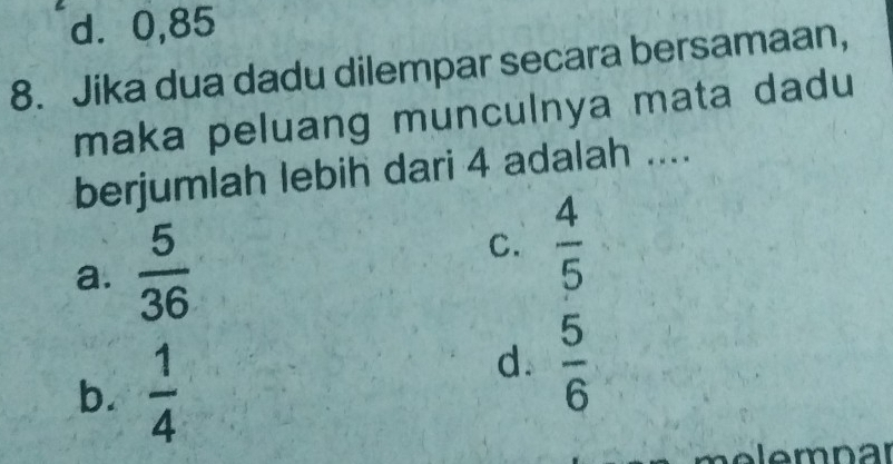 d⩾ 0,85
8. Jika dua dadu dilempar secara bersamaan,
maka peluang munculnya mata dadu 
berjumlah lebih dari 4 adalah ....
a.  5/36 
C.  4/5 
b.  1/4 
d.  5/6 