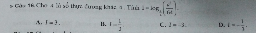 » Câu 16. Cho a là số thực dương khác 4. Tính I=log _ a/4 ( a^3/64 ).
A. I=3. B. I= 1/3 . I=- 1/3 .
C. I=-3. D.