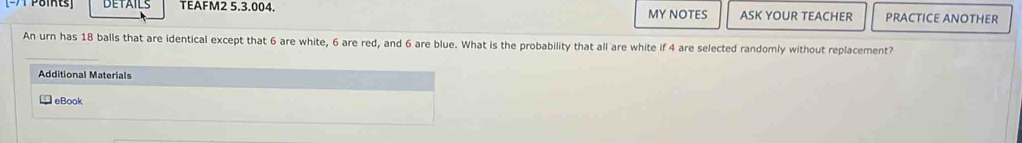 DETAILS TEAFM2 5.3.004. MY NOTES ASK YOUR TEACHER PRACTICE ANOTHER 
An urn has 18 balls that are identical except that 6 are white, 6 are red, and 6 are blue. What is the probability that all are white if 4 are selected randomly without replacement? 
Additional Materials 
eBook