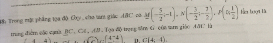 48: Trong mặt phẳng tọa độ Oxy, cho tam giác ABC có M(- 5/2 ;-1), N(- 3/2 ;- 7/2 ), P(0; 1/2 ) lần lượt là
trung điểm các cạnh BC , CA , AB. Tọa độ trọng tâm G của tam giác ABC là
(44)
G(4,-4) D. G(4;-4).