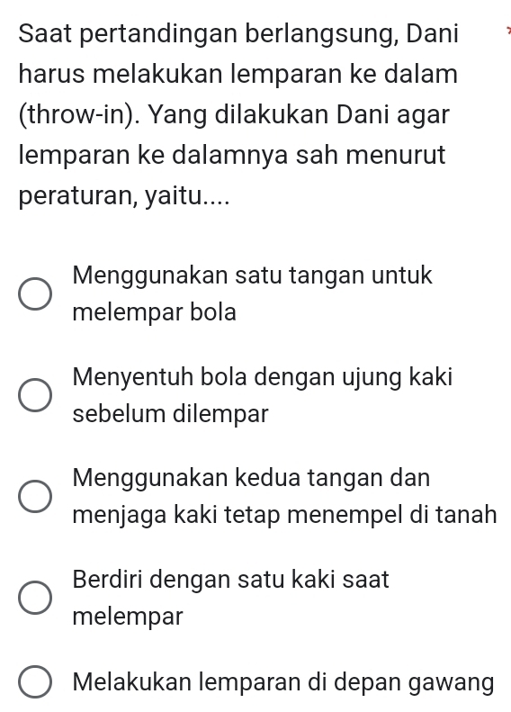 Saat pertandingan berlangsung, Dani
harus melakukan lemparan ke dalam
(throw-in). Yang dilakukan Dani agar
lemparan ke dalamnya sah menurut
peraturan, yaitu....
Menggunakan satu tangan untuk
melempar bola
Menyentuh bola dengan ujung kaki
sebelum dilempar
Menggunakan kedua tangan dan
menjaga kaki tetap menempel di tanah
Berdiri dengan satu kaki saat
melempar
Melakukan lemparan di depan gawang