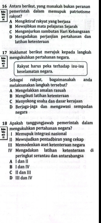 Antara berikut, yang manakah bukan peranan
Baks pemerintah dalam memupuk patriotisme
rakyat?
A Mengiktiraf rakyat yang berjasa
B Mewajibkan mata pelajaran Sejarah
C Menganjurkan sambutan Hari Kebangsaan
D Mengadakan perjanjian pertahanan dan
latihan ketenteraan
17 Maklumat berikut merujuk kepada langkah
Boke mengukuhkan pertahanan negara.

Rakyat harus peka terhadap isu-isu
keselamatan negara.
Sebagai i rakyat, bagaimanakah anda
melaksanakan langkah tersebut?
A Mengelakkan amalan rasuah
B Mengikuti latihan ketenteraan
C Menyokong usaha dan dasar kerajaan
D Berjaga-jaga dan mengawasi sempadan
negara
18 Apakah tanggungjawab pemerintah dalam
mengukuhkan pertahanan negara?
Baku Toks
m/s I Memupuk integrasi nasional
15 II Mewujudkan pentadbiran yang cekap
III Memodenkan aset ketenteraan negara
IV Mengadakan latihan ketenteraan di
peringkat serantau dan antarabangsa
A I dan II
B I dan IV
C II dan III
D III dan IV