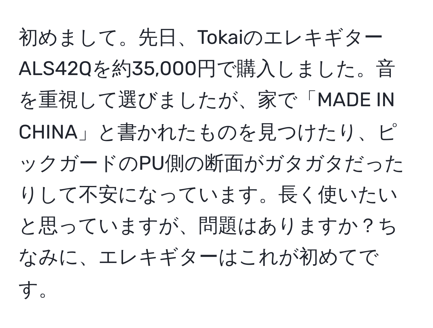 初めまして。先日、TokaiのエレキギターALS42Qを約35,000円で購入しました。音を重視して選びましたが、家で「MADE IN CHINA」と書かれたものを見つけたり、ピックガードのPU側の断面がガタガタだったりして不安になっています。長く使いたいと思っていますが、問題はありますか？ちなみに、エレキギターはこれが初めてです。