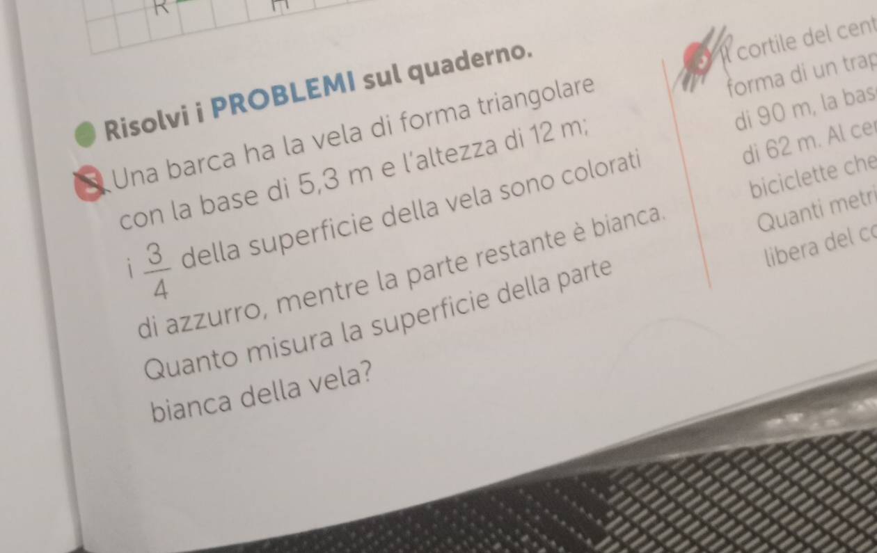 forma di un trap 
Risolvi i PROBLEMI sul quaderno. 
Una barca ha la vela di forma triangolare l cortile del cent 
di 90 m, la bas 
di 62 m. Al ce 
con la base di 5,3 m e l'altezza di 12 m; 
Quanti metri 
1  3/4  della superficie della vela sono colorati 
libera del c 
di azzurro, mentre la parte restante è bianca biciclette che 
Quanto misura la superficie della parté 
bianca della vela?