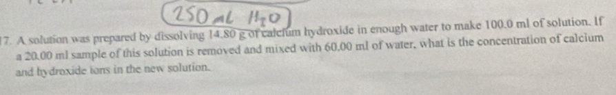 A solution was prepared by dissolving 14.80 g of calclum hydroxide in enough water to make 100.0 ml of solution. If 
a 20.00 ml sample of this solution is removed and mixed with 60.00 ml of water, what is the concentration of calcium 
and hydroxide ions in the new solution.