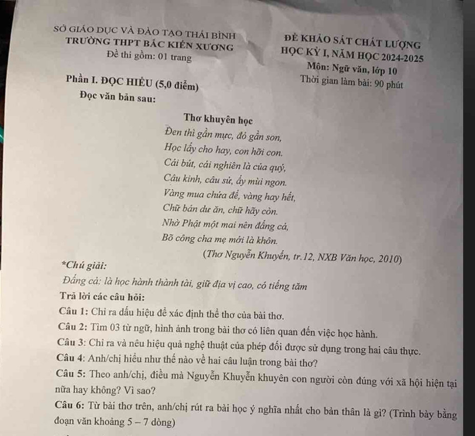 Sở giáO dục vÀ đảO tạo thái bình đẻ khảo sát chát lượng 
trường tHPT bác kIên xương HỌC KỲ I, NăM HQC 2024-2025 
Đề thi gồm: 01 trang Môn: Ngữ văn, lớp 10
Phần I. ĐQC HIÉU (5,0 điểm) 
Thời gian làm bài: 90 phút 
Đọc văn bản sau: 
Thơ khuyên học 
Đen thì gần mực, đỏ gần son, 
Học lẩy cho hay, con hỡi con. 
Cái bút, cái nghiên là của quý, 
Câu kinh, câu sử, ấy mùi ngon. 
Vàng mua chứa đề, vàng hay hết, 
Chữ bán dư ăn, chữ hãy còn. 
Nhờ Phật một mai nên đẳng cả, 
Bõ công cha mẹ mới là khôn. 
(Thơ Nguyễn Khuyến, tr. 12, NXB Văn học, 2010) 
*Chú giải: 
Đẩng cả: là học hành thành tài, giữ địa vị cao, có tiếng tăm 
Trả lời các câu hỏi: 
Câu 1: Chỉ ra dấu hiệu để xác định thể thơ của bài thơ. 
Câu 2: Tìm 03 từ ngữ, hình ảnh trong bài thơ có liên quan đến việc học hành. 
Câu 3: Chỉ ra và nêu hiệu quả nghệ thuật của phép đối được sử dụng trong hai câu thực. 
Câu 4: Anh/chị hiều như thế nào về hai câu luận trong bài thơ? 
Câu 5: Theo anh/chị, điều mà Nguyễn Khuyễn khuyên con người còn đúng với xã hội hiện tại 
nữa hay không? Vì sao? 
Câu 6: Từ bài thơ trên, anh/chị rút ra bài học ý nghĩa nhất cho bản thân là gì? (Trình bày bằng 
đoạn văn khoảng 5 - 7 dòng)
