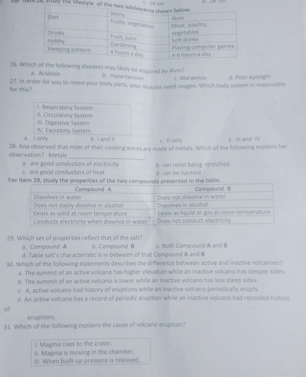 c. 14 cm
For Iom 28, study the lifestyle 
26. Which of the following diseases may likely be acquired by Alvin?
a. Acidosis
b. Hypertension c. Marasmus d. Poor eyesight
27. In order for you to move your body parts, your muscles need oxygen. Which body system is responsible
for this?
I. Respiratory System
II. Circulatory System
III. Digestive System
IV. Excretoty System
a. I only b. I and II c. II only d. III and IV
28. Ana observed that most of their cooking wares are made of metals. Which of the following explains her
observation? Metals
_.
a. are good conductors of electricity b. can resist being stretched
c. are good conductors of heat d. can be harmed
For item 29, study the properties of the two compounds presented in the table.
29. Which set of properties reflect that of the salt?
a.Compound A b. Compound B c. Both Compound A and B
d. Table salt’s characteristic is in between of that Compound A and B
30. Which of the following statements describes the difference between active and inactive volcanoes?
a. The summit of an active volcano has higher elevation while an inactive volcano has steeper sides.
b. The summit of an active volcano is lower while an inactive volcano has less steep sides.
c. A, active volcano had history of eruptions while an inactive volcano periodically erupts.
d. An active volcano has a record of periodic eruption while an inactive volcano had recorded history
of
eruptions.
31. Which of the following explains the cause of volcano eruption?
I. Magma rises to the crater.
II. Magma is moving in the chamber.
III. When built-up pressure is released,