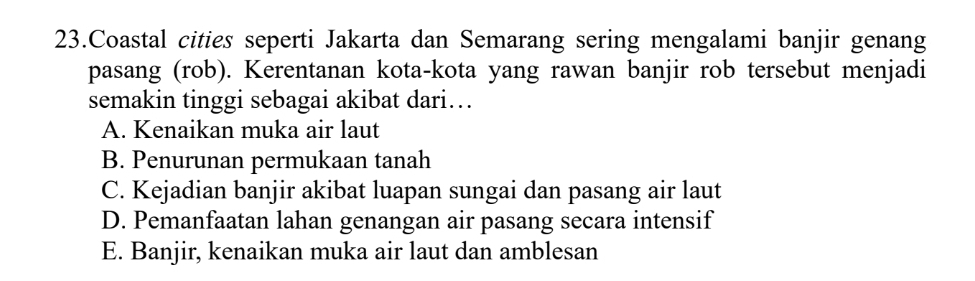 Coastal cities seperti Jakarta dan Semarang sering mengalami banjir genang
pasang (rob). Kerentanan kota-kota yang rawan banjir rob tersebut menjadi
semakin tinggi sebagai akibat dari…
A. Kenaikan muka air laut
B. Penurunan permukaan tanah
C. Kejadian banjir akibat luapan sungai dan pasang air laut
D. Pemanfaatan lahan genangan air pasang secara intensif
E. Banjir, kenaikan muka air laut dan amblesan