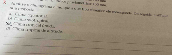 angle C : indice pluviométrico: 155 mm. 140 mm. 
sua resposta. 
7. Analise o climograma e indique a que tipo climático ele corresponde. Em seguida, justifique 
a) Clima equatorial. 
b) Clima subtropical. 
Clima tropical úmido. 
d) Clima tropical de altitude. 
_ 
_ 
_