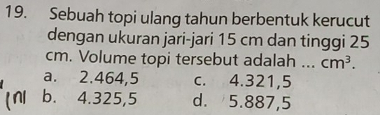 Sebuah topi ulang tahun berbentuk kerucut
dengan ukuran jari-jari 15 cm dan tinggi 25
cm. Volume topi tersebut adalah ... cm^3.
a. 2.464,5 c. 4.321,5
b. 4.325,5 d. 5.887,5