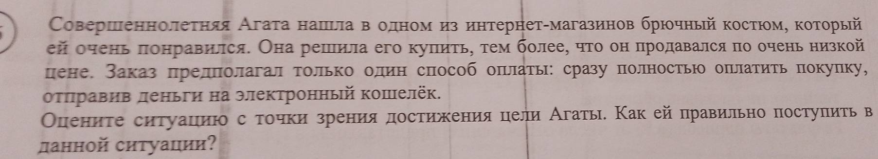 Совершеннолеτηяя Агаτа нашνла вΒόδоеденеоемναиз интернетαмагазинов брюοчный костюοомη κоοеτοрый 
ей очень πоηравился. Она решила его куπиτь, τем более, чτο он πродавался πо очень низкой 
цене. Заказ πрелπолагал τолько олин способ оπлать: сразу полность оπрлатить πокулку, 
оτπηравив леньги на электронный коπелёк. 
Опениτе ситуациюо с τочки зрения достижения цели Агать. Κак ей правильно постуπить в 
данной ситуации?