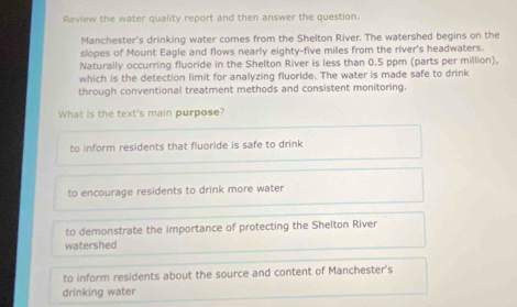 Review the water quality report and then answer the question.
Manchester's drinking water comes from the Shelton River. The watershed begins on the
slopes of Mount Eagle and flows nearly eighty-five miles from the river's headwaters.
Naturally occurring fluoride in the Shelton River is less than 0.5 ppm (parts per million),
which is the detection limit for analyzing fluoride. The water is made safe to drink
through conventional treatment methods and consistent monitoring.
What is the text's main purpose?
to inform residents that fluoride is safe to drink
to encourage residents to drink more water
to demonstrate the importance of protecting the Shelton River
watershed
to inform residents about the source and content of Manchester's
drinking water