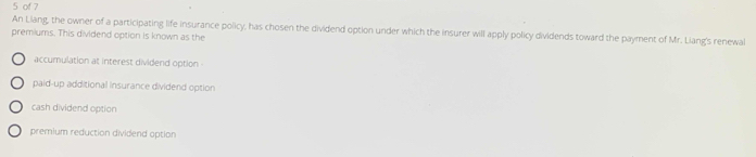 of 7
An Liang, the owner of a participating life insurance policy, has chosen the dividend option under which the insurer will apply policy dividends toward the payment of Mr. Liang's renewal
premiums. This dividend option is known as the
accumulation at interest dividend option
paid-up additional insurance dividend option
cash dividend option
premium reduction dividend option