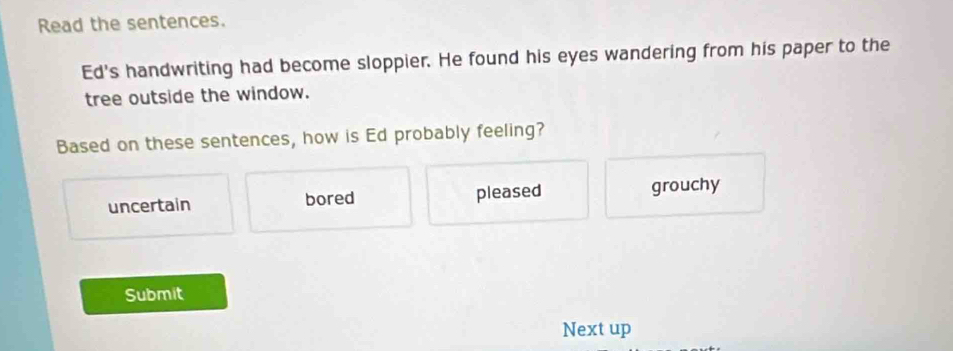 Read the sentences.
Ed's handwriting had become sloppier. He found his eyes wandering from his paper to the
tree outside the window.
Based on these sentences, how is Ed probably feeling?
uncertain bored pleased grouchy
Submit
Next up