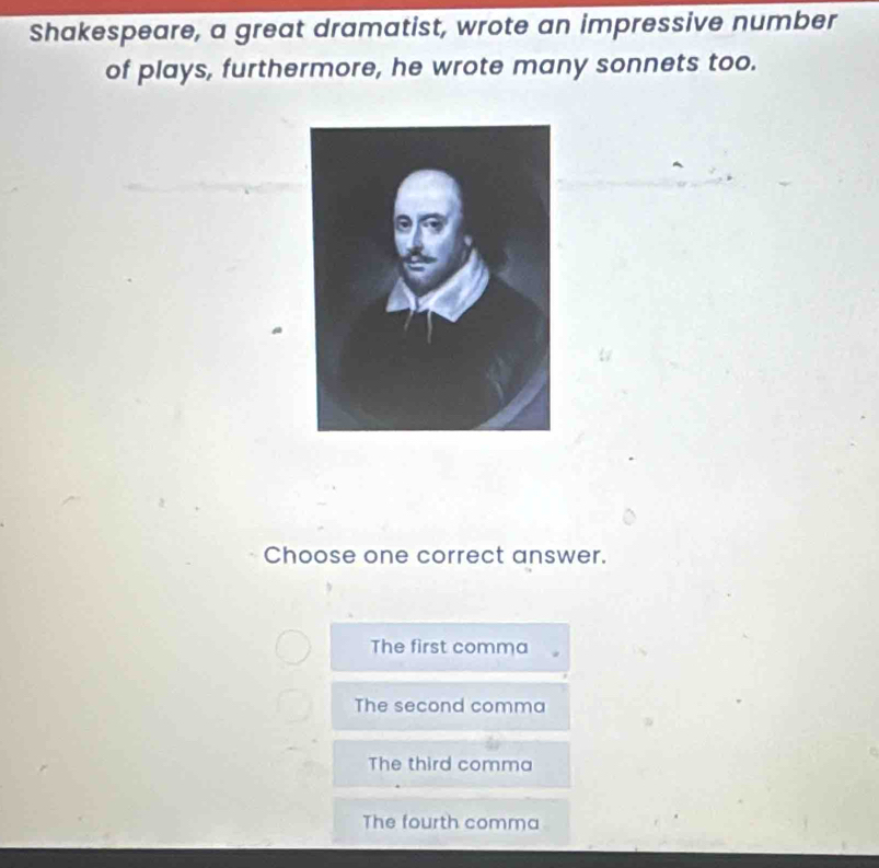 Shakespeare, a great dramatist, wrote an impressive number
of plays, furthermore, he wrote many sonnets too.
Choose one correct answer.
The first comma
The second comma
The third comma
The fourth comma