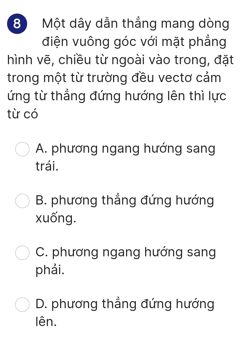 Một dây dẫn thẳng mang dòng
điện vuông góc với mặt phẳng
hình vẽ, chiều từ ngoài vào trong, đặt
trong một từ trường đều vectơ cảm
ứng từ thẳng đứng hướng lên thì lực
từ có
A. phương ngang hướng sang
trái.
B. phương thẳng đứng hướng
xuống.
C. phương ngang hướng sang
phải.
D. phương thẳng đứng hướng
lên.