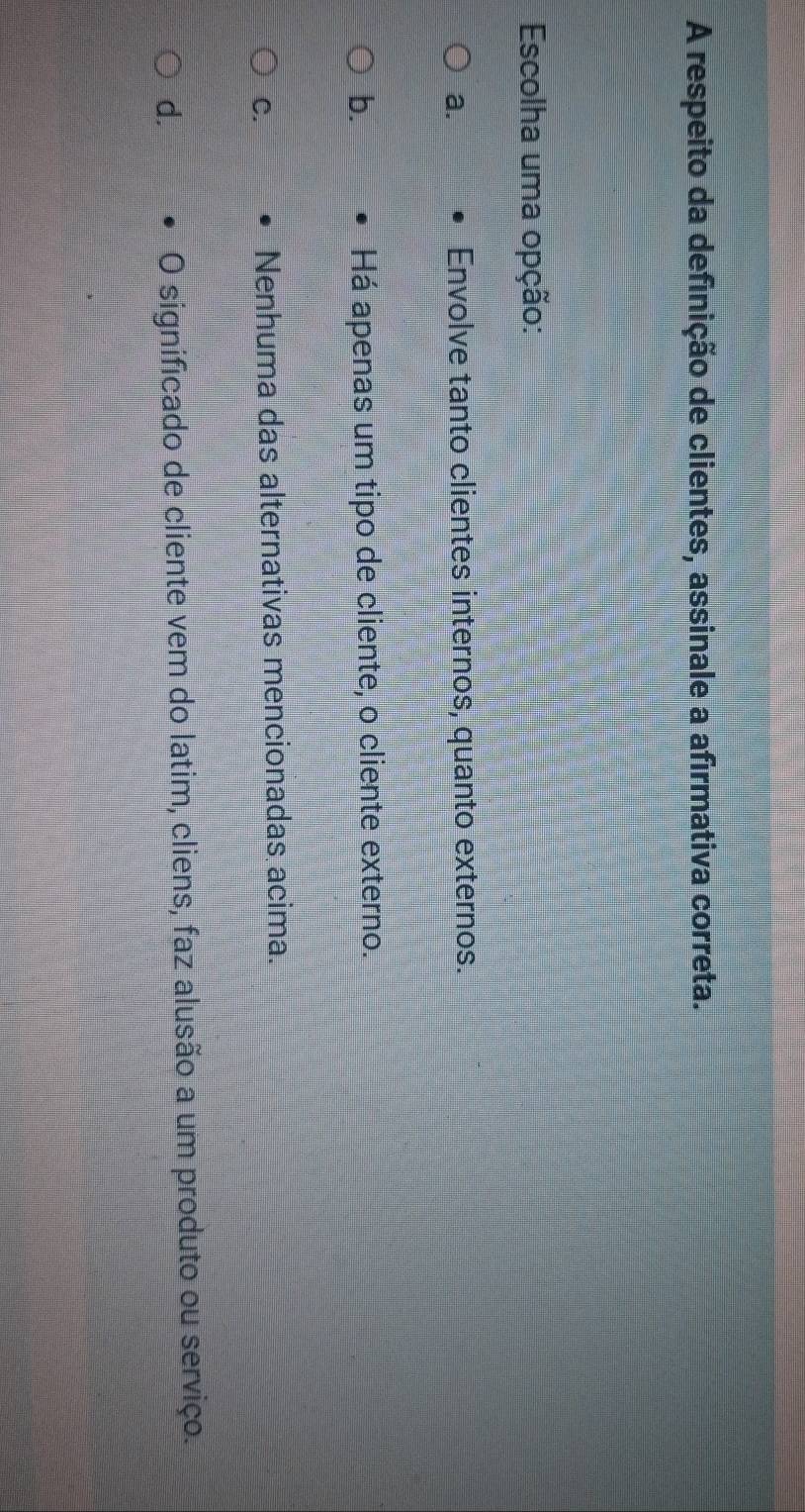 A respeito da definição de clientes, assinale a afirmativa correta.
Escolha uma opção:
a. Envolve tanto clientes internos, quanto externos.
b. Há apenas um tipo de cliente, o cliente externo.
C. Nenhuma das alternativas mencionadas acima.
d. O significado de cliente vem do latim, cliens, faz alusão a um produto ou serviço.