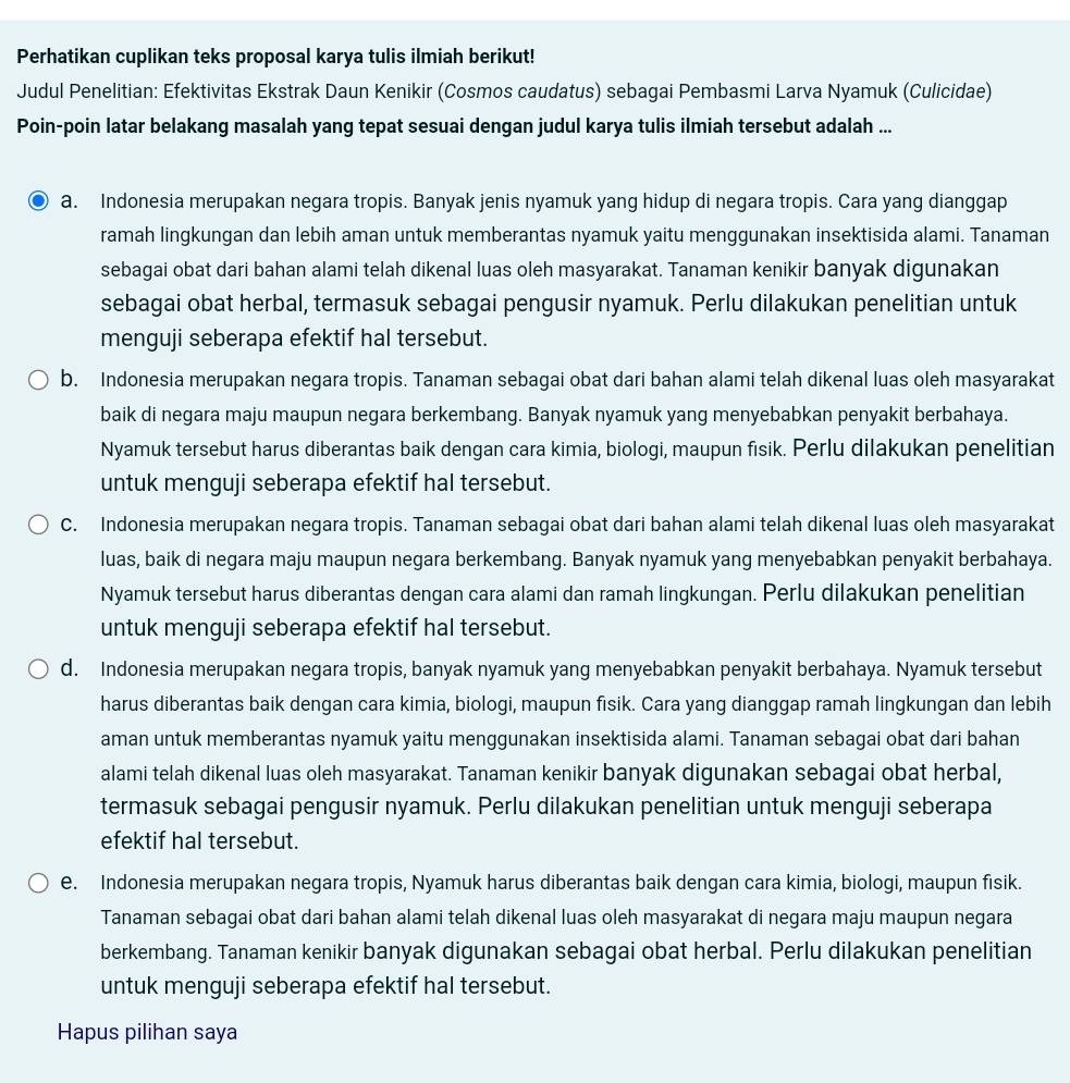 Perhatikan cuplikan teks proposal karya tulis ilmiah berikut!
Judul Penelitian: Efektivitas Ekstrak Daun Kenikir (Cosmos caudatus) sebagai Pembasmi Larva Nyamuk (Culicidae)
Poin-poin latar belakang masalah yang tepat sesuai dengan judul karya tulis ilmiah tersebut adalah ...
a. Indonesia merupakan negara tropis. Banyak jenis nyamuk yang hidup di negara tropis. Cara yang dianggap
ramah lingkungan dan lebih aman untuk memberantas nyamuk yaitu menggunakan insektisida alami. Tanaman
sebagai obat dari bahan alami telah dikenal luas oleh masyarakat. Tanaman kenikir banyak digunakan
sebagai obat herbal, termasuk sebagai pengusir nyamuk. Perlu dilakukan penelitian untuk
menguji seberapa efektif hal tersebut.
b. Indonesia merupakan negara tropis. Tanaman sebagai obat dari bahan alami telah dikenal luas oleh masyarakat
baik di negara maju maupun negara berkembang. Banyak nyamuk yang menyebabkan penyakit berbahaya.
Nyamuk tersebut harus diberantas baik dengan cara kimia, biologi, maupun fisik. Perlu dilakukan penelitian
untuk menguji seberapa efektif hal tersebut.
C. Indonesia merupakan negara tropis. Tanaman sebagai obat dari bahan alami telah dikenal luas oleh masyarakat
luas, baik di negara maju maupun negara berkembang. Banyak nyamuk yang menyebabkan penyakit berbahaya.
Nyamuk tersebut harus diberantas dengan cara alami dan ramah lingkungan. Perlu dilakukan penelitian
untuk menguji seberapa efektif hal tersebut.
d. Indonesia merupakan negara tropis, banyak nyamuk yang menyebabkan penyakit berbahaya. Nyamuk tersebut
harus diberantas baik dengan cara kimia, biologi, maupun fisik. Cara yang dianggap ramah lingkungan dan lebih
aman untuk memberantas nyamuk yaitu menggunakan insektisida alami. Tanaman sebagai obat dari bahan
alami telah dikenal luas oleh masyarakat. Tanaman kenikir banyak digunakan sebagai obat herbal,
termasuk sebagai pengusir nyamuk. Perlu dilakukan penelitian untuk menguji seberapa
efektif hal tersebut.
e. Indonesia merupakan negara tropis, Nyamuk harus diberantas baik dengan cara kimia, biologi, maupun fisik.
Tanaman sebagai obat dari bahan alami telah dikenal luas oleh masyarakat di negara maju maupun negara
berkembang. Tanaman kenikir banyak digunakan sebagai obat herbal. Perlu dilakukan penelitian
untuk menguji seberapa efektif hal tersebut.
Hapus pilihan saya