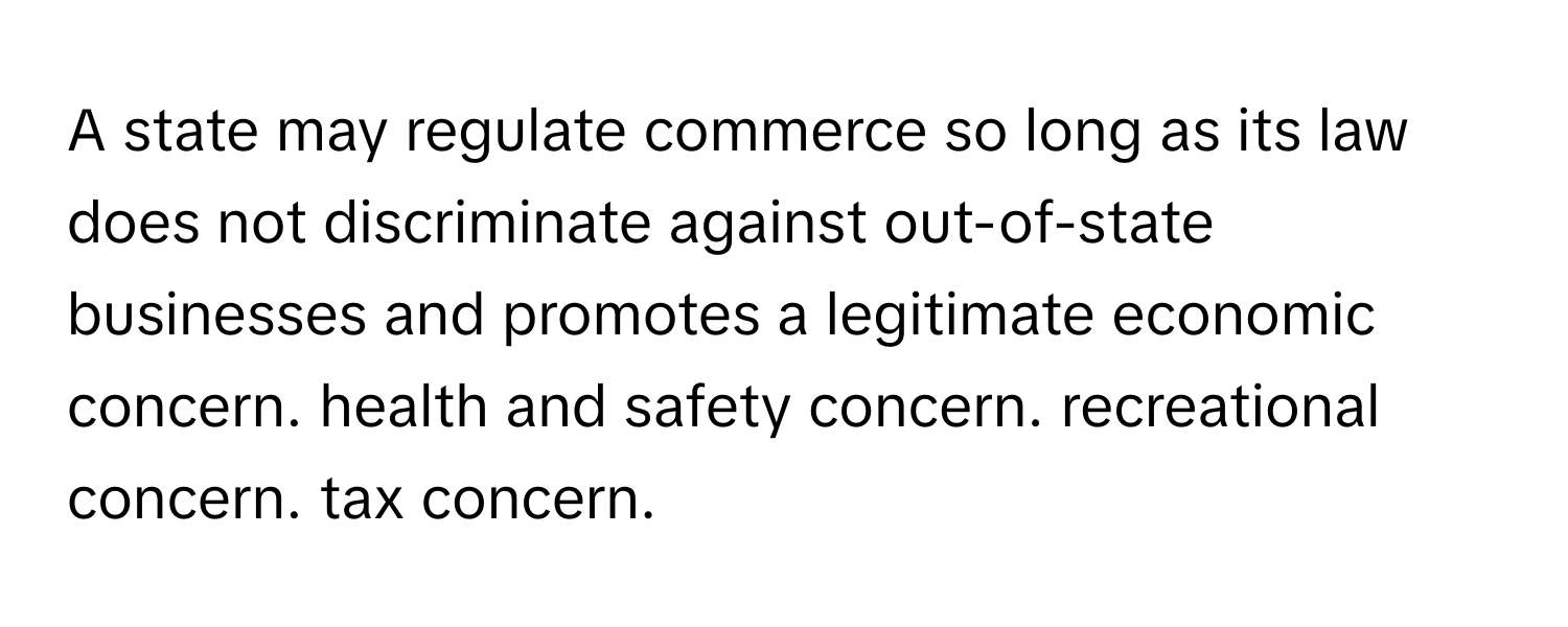 A state may regulate commerce so long as its law does not discriminate against out-of-state businesses and promotes a legitimate economic concern. health and safety concern. recreational concern. tax concern.