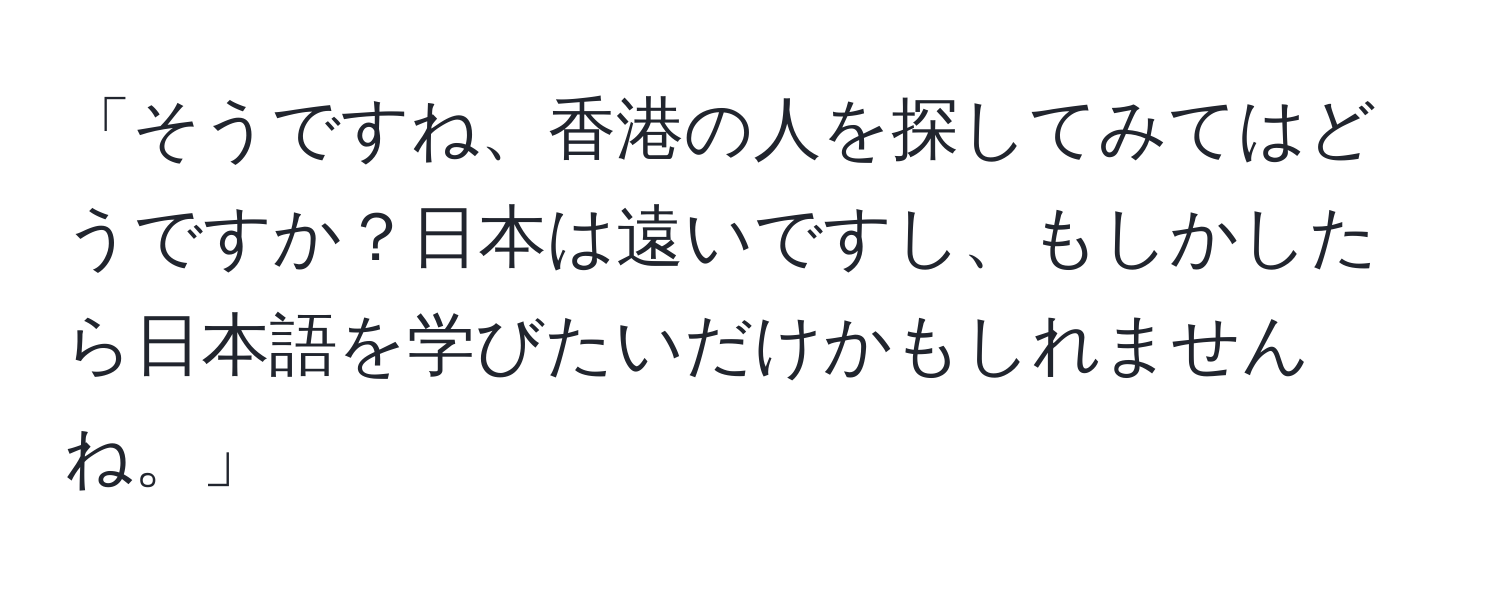 「そうですね、香港の人を探してみてはどうですか？日本は遠いですし、もしかしたら日本語を学びたいだけかもしれませんね。」