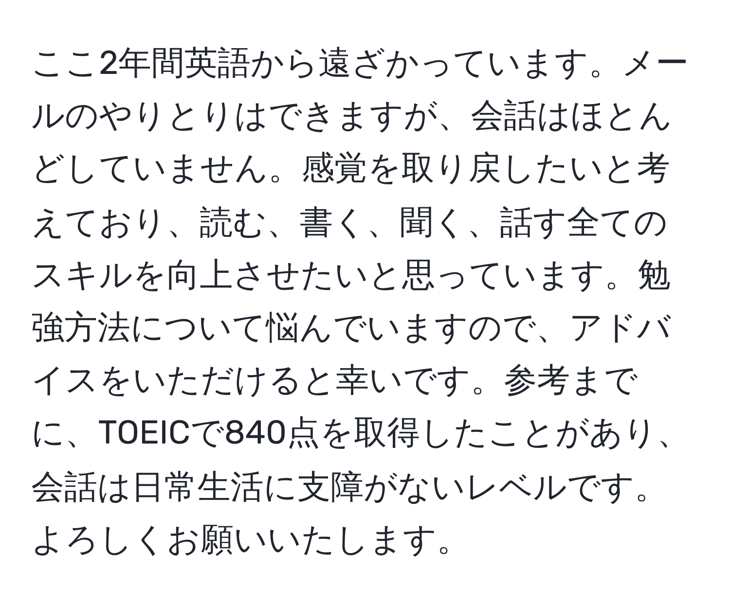 ここ2年間英語から遠ざかっています。メールのやりとりはできますが、会話はほとんどしていません。感覚を取り戻したいと考えており、読む、書く、聞く、話す全てのスキルを向上させたいと思っています。勉強方法について悩んでいますので、アドバイスをいただけると幸いです。参考までに、TOEICで840点を取得したことがあり、会話は日常生活に支障がないレベルです。よろしくお願いいたします。