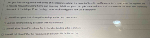 Jon gets into an argument with some of his classmates about the impact of heredity on IQ scores. Jon is upset about the argument and
is looking forward to going home and enjoying his leftover pizza. Jon gets home and finds that his roommate has eaten all of the leftover
pizza out of the fridge. If Jon has high emotional intelligence, how will he respond?
Jon will recognize that his negative feelings are bad and unnecessary.
Jon will continue the IQ discussion with his roommate.
Jon will allow himself to release his feelings by shouting at his roommate.
Jon will tell himself that his roommate isn't responsible for his bad day.