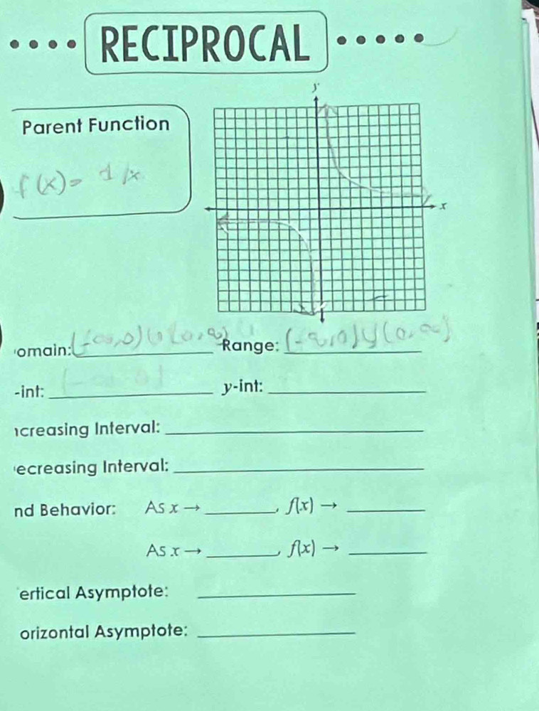 RECIPROCAL 
Parent Function 
_ 
omain:_ 
Range:_ 
-int:_ y-int:_ 
creasing Interval:_ 
ecreasing Interval:_ 
nd Behavior: As x _ f(x) - _ 
As x _ f(x) - _ 
ertical Asymptote:_ 
orizontal Asymptote:_