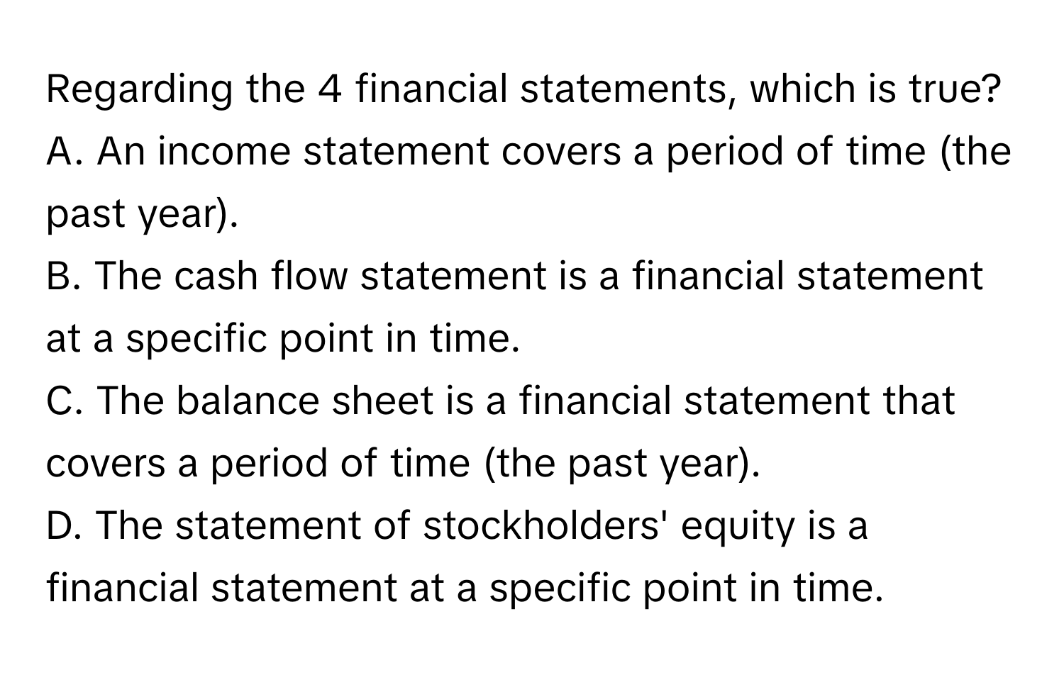 Regarding the 4 financial statements, which is true?
A. An income statement covers a period of time (the past year).
B. The cash flow statement is a financial statement at a specific point in time.
C. The balance sheet is a financial statement that covers a period of time (the past year).
D. The statement of stockholders' equity is a financial statement at a specific point in time.